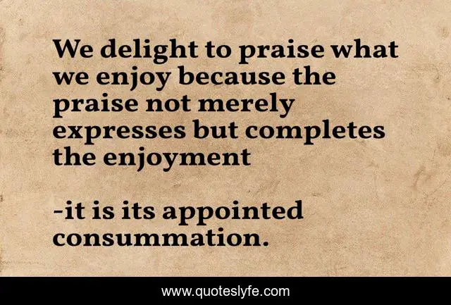 We delight to praise what we enjoy because the praise not merely expresses but completes the enjoyment