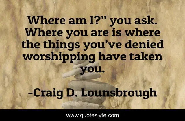 Where am I?” you ask. Where you are is where the things you’ve denied worshipping have taken you.