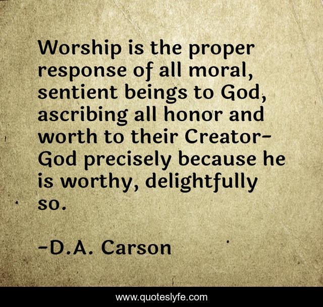 Worship is the proper response of all moral, sentient beings to God, ascribing all honor and worth to their Creator-God precisely because he is worthy, delightfully so.