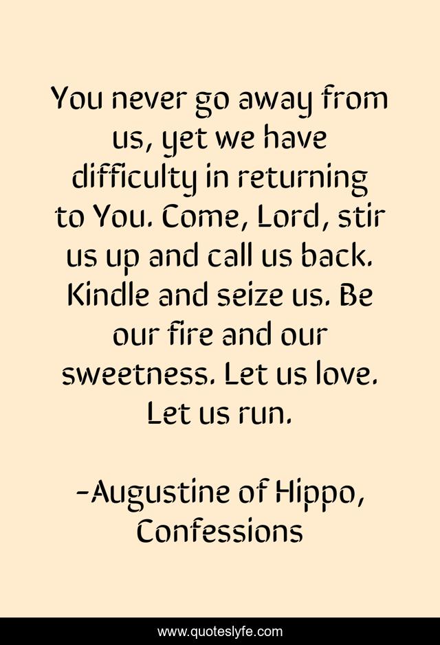 You never go away from us, yet we have difficulty in returning to You. Come, Lord, stir us up and call us back. Kindle and seize us. Be our fire and our sweetness. Let us love. Let us run.