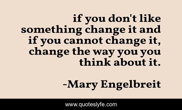 if you don't like something change it and if you cannot change it, change the way you you think about it.