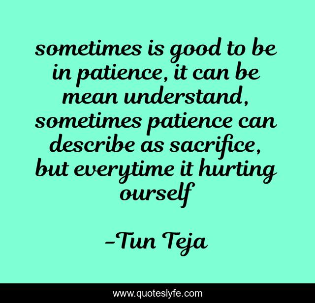 sometimes is good to be in patience, it can be mean understand, sometimes patience can describe as sacrifice, but everytime it hurting ourself