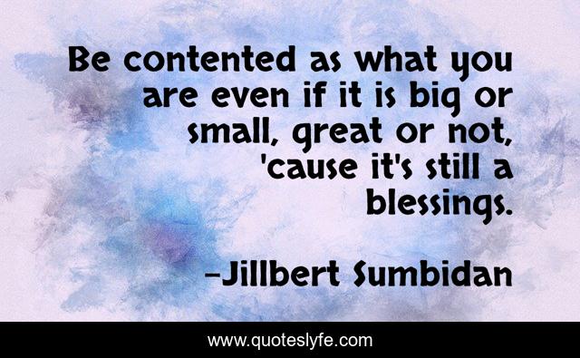 Be contented as what you are even if it is big or small, great or not, 'cause it's still a blessings.