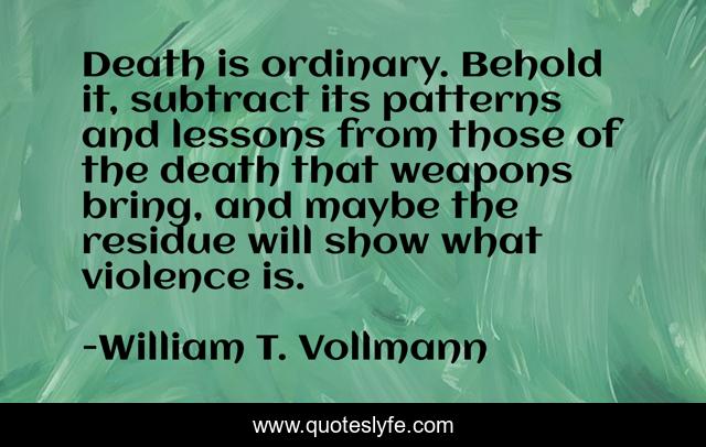 Death is ordinary. Behold it, subtract its patterns and lessons from those of the death that weapons bring, and maybe the residue will show what violence is.