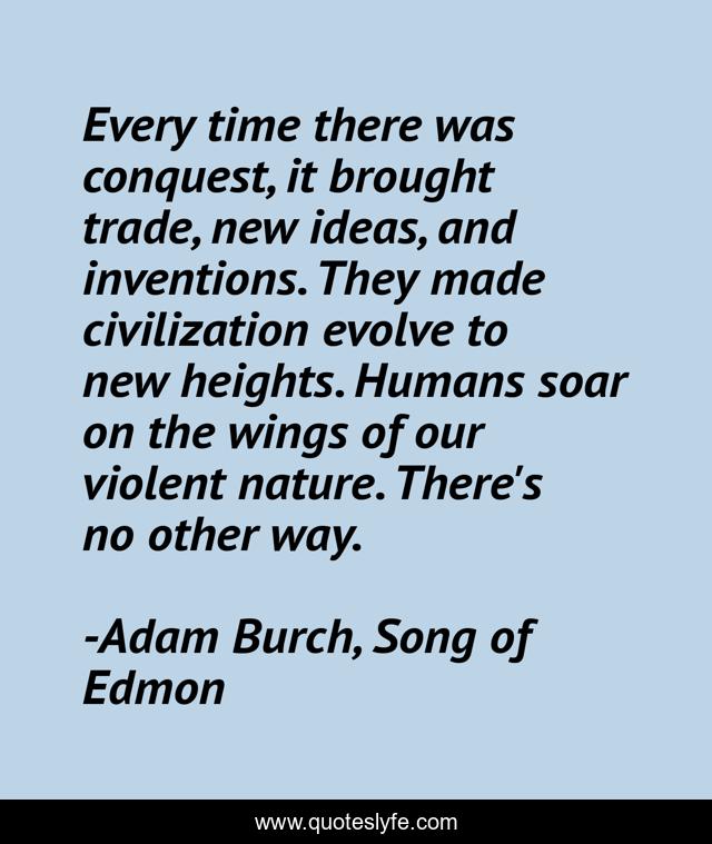 Every time there was conquest, it brought trade, new ideas, and inventions. They made civilization evolve to new heights. Humans soar on the wings of our violent nature. There's no other way.
