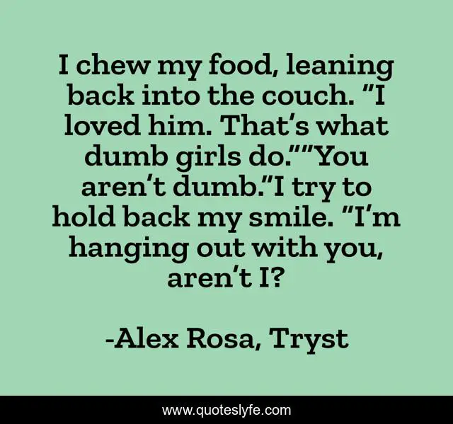 I chew my food, leaning back into the couch. “I loved him. That’s what dumb girls do.”“You aren’t dumb.”I try to hold back my smile. “I’m hanging out with you, aren’t I?
