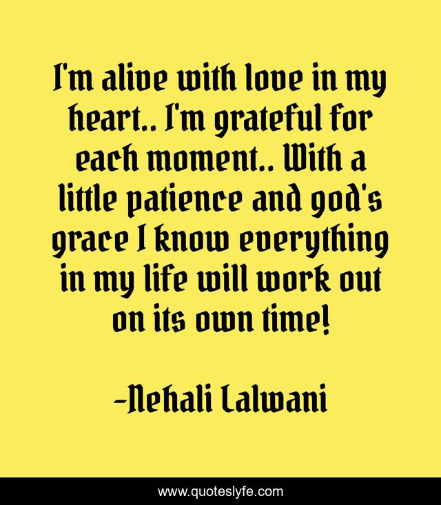 I'm alive with love in my heart.. I'm grateful for each moment.. With a little patience and god's grace I know everything in my life will work out on its own time!
