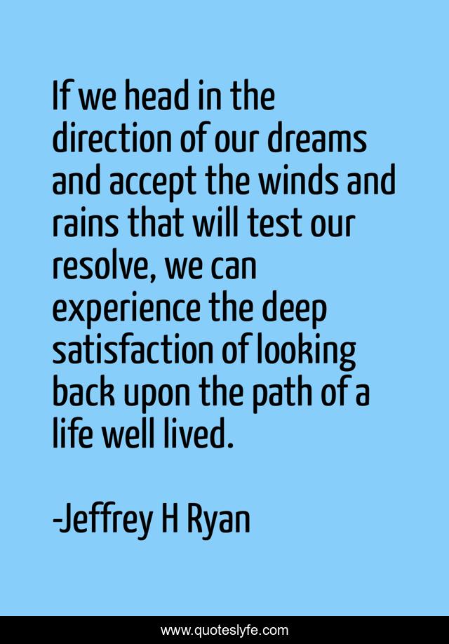 If we head in the direction of our dreams and accept the winds and rains that will test our resolve, we can experience the deep satisfaction of looking back upon the path of a life well lived.