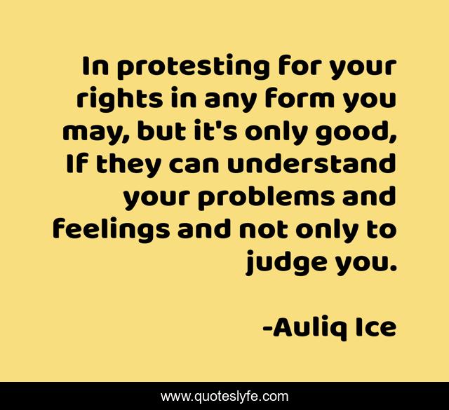 In protesting for your rights in any form you may, but it's only good, If they can understand your problems and feelings and not only to judge you.