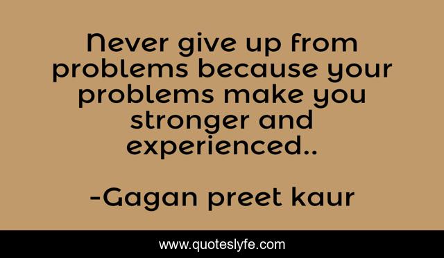 Never give up from problems because your problems make you stronger and experienced..