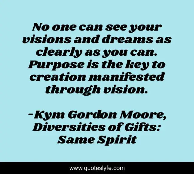 No one can see your visions and dreams as clearly as you can. Purpose is the key to creation manifested through vision.