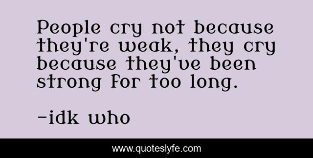 People cry not because they're weak, they cry because they've been strong for too long.
