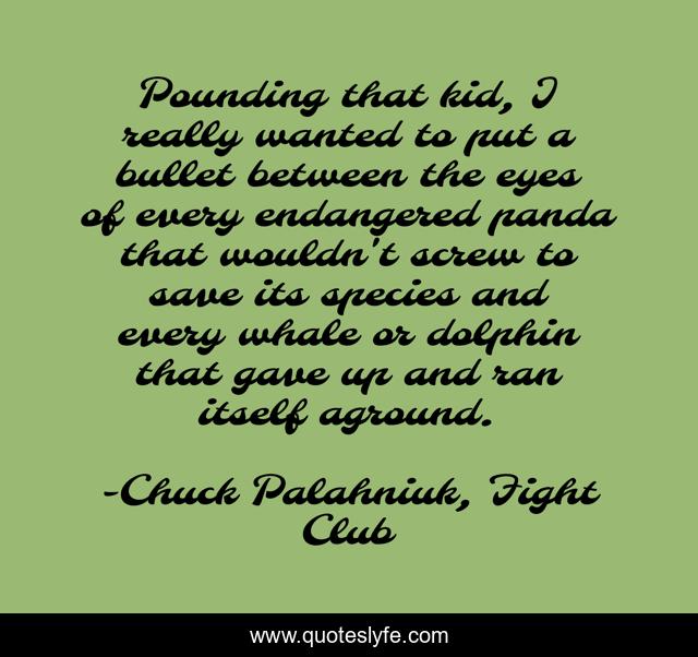 Pounding that kid, I really wanted to put a bullet between the eyes of every endangered panda that wouldn't screw to save its species and every whale or dolphin that gave up and ran itself aground.
