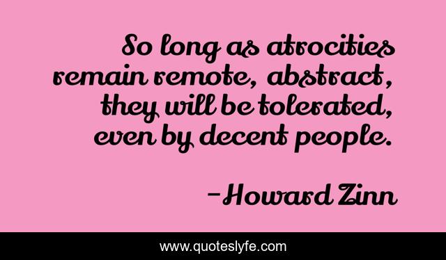 So long as atrocities remain remote, abstract, they will be tolerated, even by decent people.