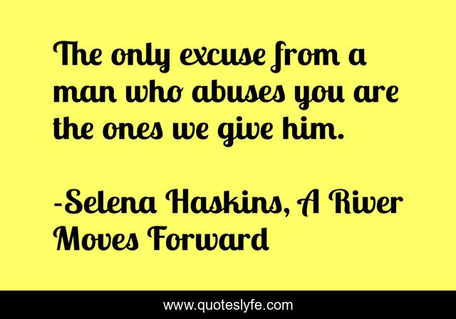 The only excuse from a man who abuses you are the ones we give him.