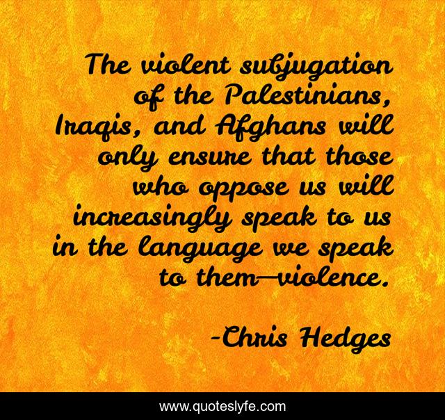 The violent subjugation of the Palestinians, Iraqis, and Afghans will only ensure that those who oppose us will increasingly speak to us in the language we speak to them—violence.