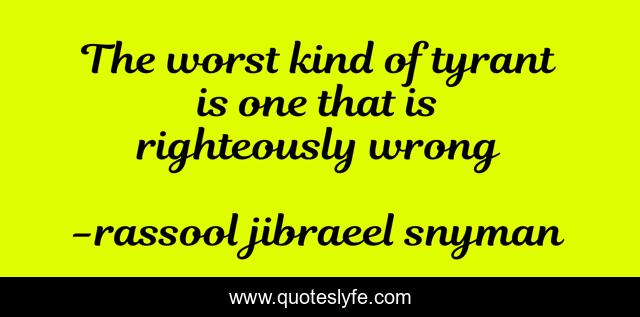 The worst kind of tyrant is one that is righteously wrong