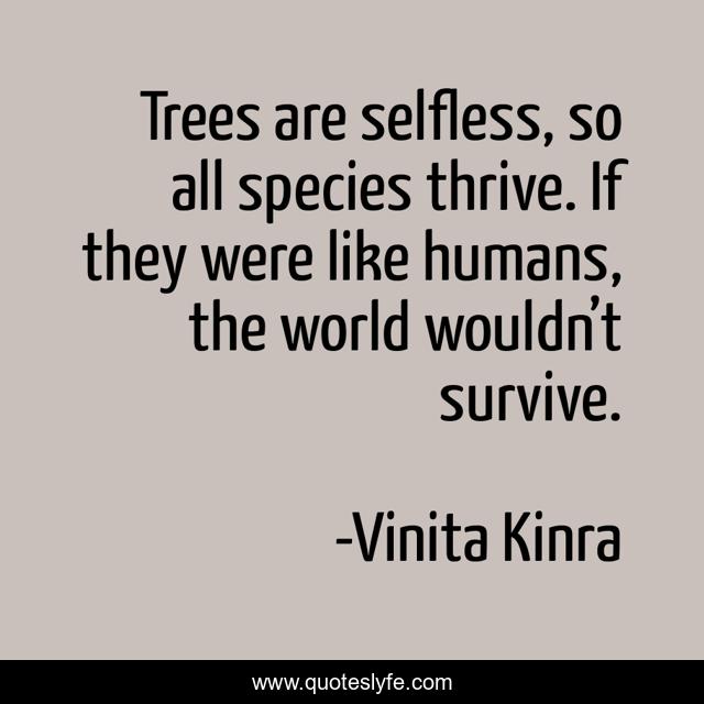 Trees are selfless, so all species thrive. If they were like humans, the world wouldn’t survive.
