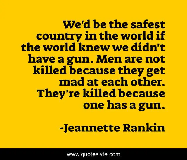 We'd be the safest country in the world if the world knew we didn't have a gun. Men are not killed because they get mad at each other. They're killed because one has a gun.