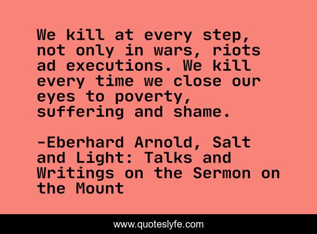 We kill at every step, not only in wars, riots ad executions. We kill every time we close our eyes to poverty, suffering and shame.