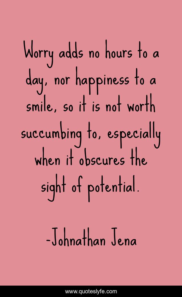 Worry adds no hours to a day, nor happiness to a smile, so it is not worth succumbing to, especially when it obscures the sight of potential.