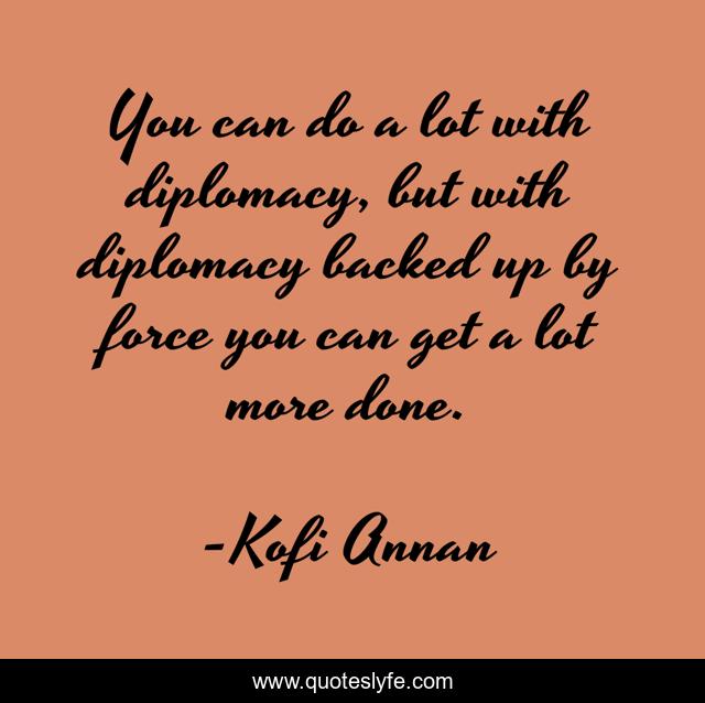 You can do a lot with diplomacy, but with diplomacy backed up by force you can get a lot more done.