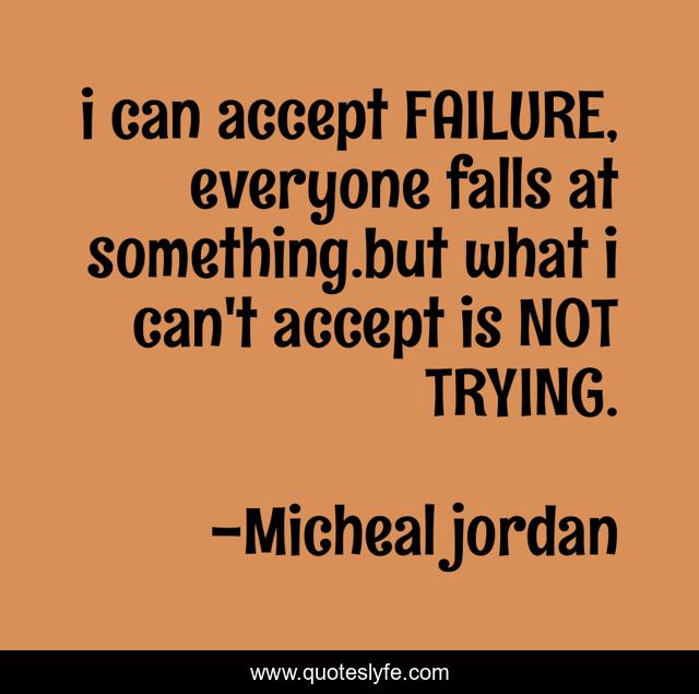 i can accept FAILURE, everyone falls at something.but what i can't accept is NOT TRYING.