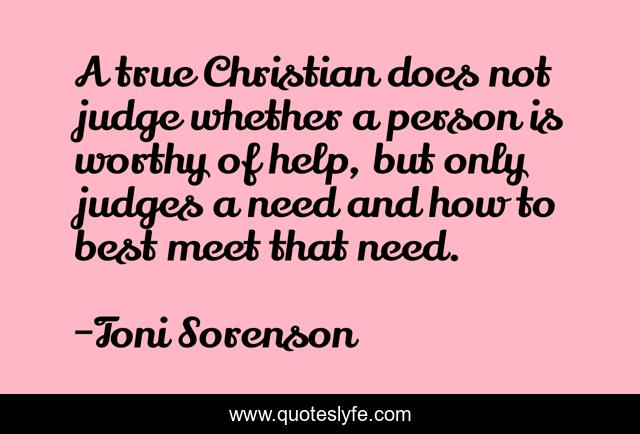 A true Christian does not judge whether a person is worthy of help, but only judges a need and how to best meet that need.