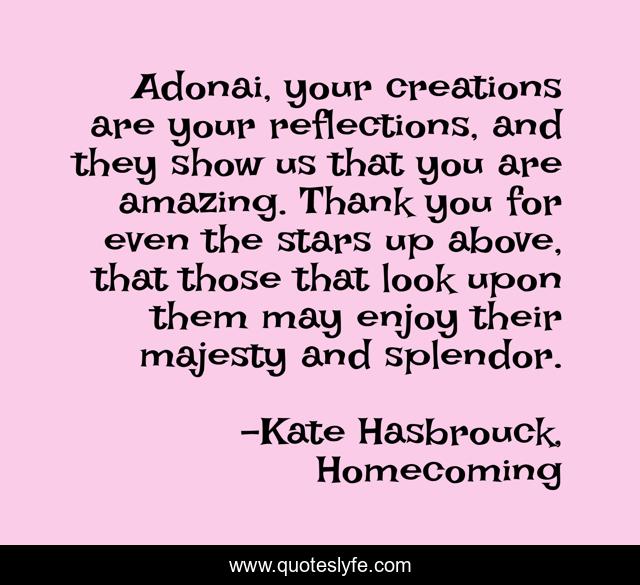 Adonai, your creations are your reflections, and they show us that you are amazing. Thank you for even the stars up above, that those that look upon them may enjoy their majesty and splendor.