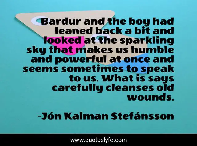 Bardur and the boy had leaned back a bit and looked at the sparkling sky that makes us humble and powerful at once and seems sometimes to speak to us. What is says carefully cleanses old wounds.