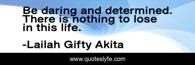 Be daring and determined. There is nothing to lose in this life.