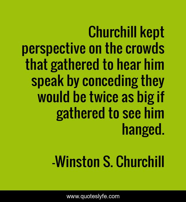 Churchill kept perspective on the crowds that gathered to hear him speak by conceding they would be twice as big if gathered to see him hanged.