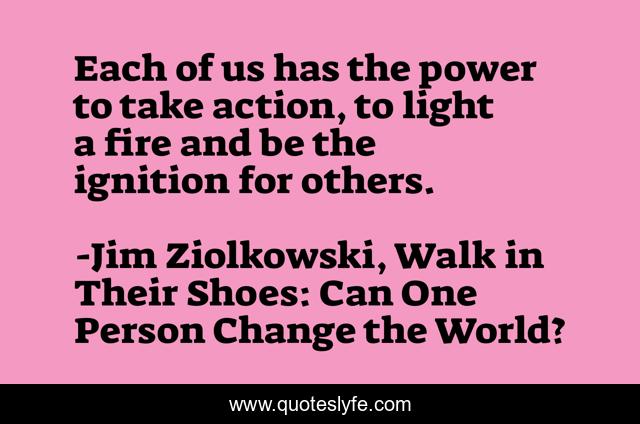 Each of us has the power to take action, to light a fire and be the ignition for others.