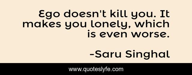 Ego doesn't kill you. It makes you lonely, which is even worse.