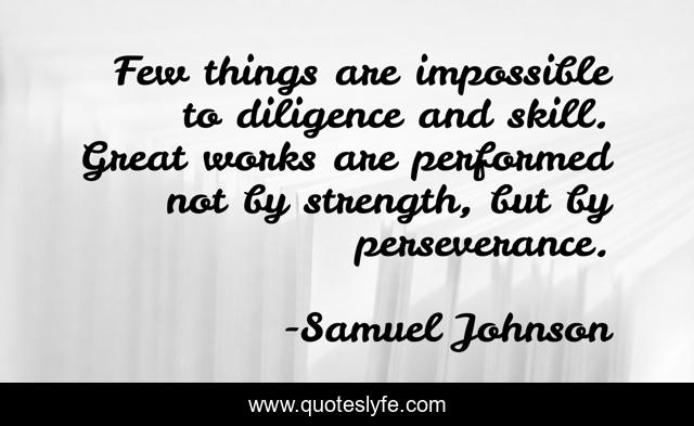 Few things are impossible to diligence and skill. Great works are performed not by strength, but by perseverance.