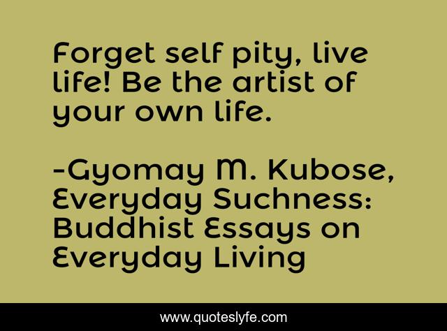 Forget self pity, live life! Be the artist of your own life.