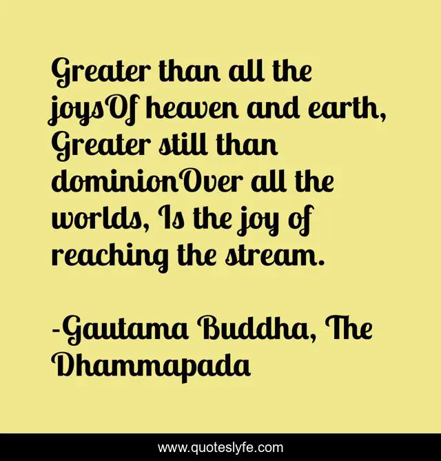 Greater than all the joysOf heaven and earth, Greater still than dominionOver all the worlds, Is the joy of reaching the stream.