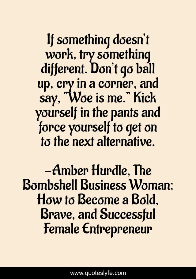 If something doesn’t work, try something different. Don’t go ball up, cry in a corner, and say, “Woe is me.” Kick yourself in the pants and force yourself to get on to the next alternative.