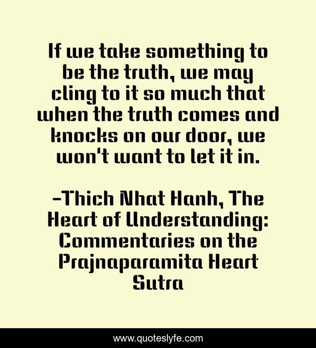 If we take something to be the truth, we may cling to it so much that when the truth comes and knocks on our door, we won't want to let it in.