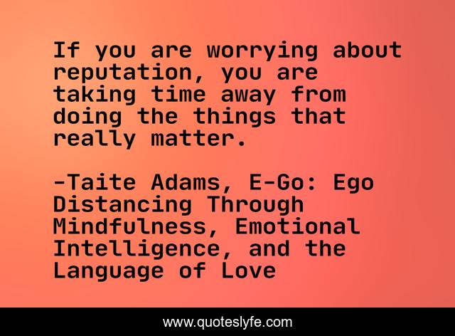 If you are worrying about reputation, you are taking time away from doing the things that really matter.