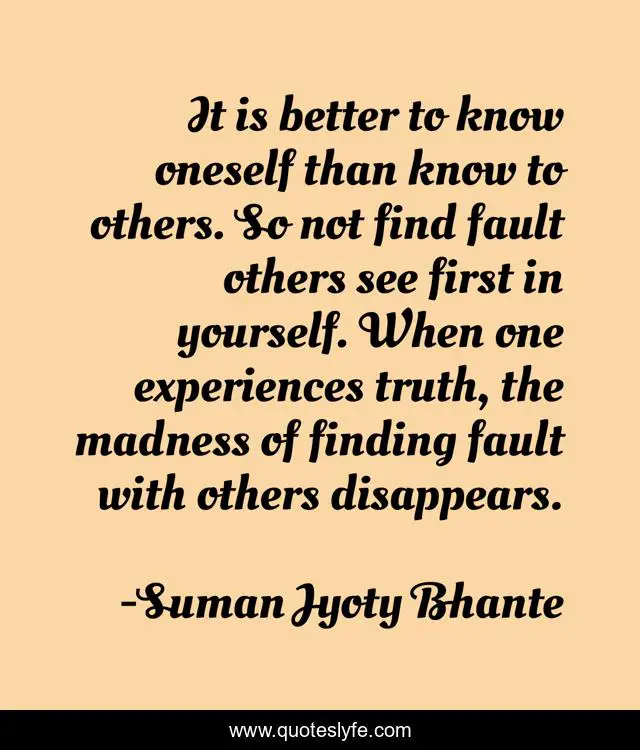 It is better to know oneself than know to others. So not find fault others see first in yourself. When one experiences truth, the madness of finding fault with others disappears.