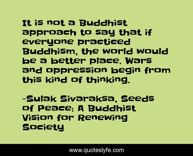 It is not a Buddhist approach to say that if everyone practiced Buddhism, the world would be a better place. Wars and oppression begin from this kind of thinking.