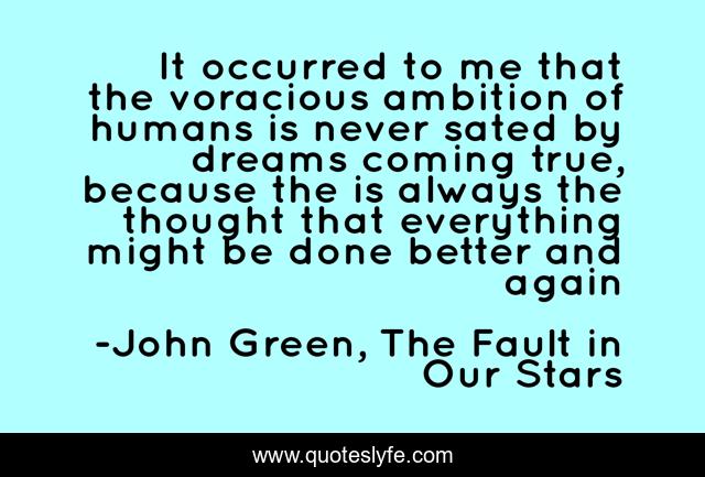 It occurred to me that the voracious ambition of humans is never sated by dreams coming true, because the is always the thought that everything might be done better and again