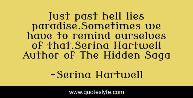 Just past hell lies paradise.Sometimes we have to remind ourselves of that.Serina Hartwell Author of The Hidden Saga