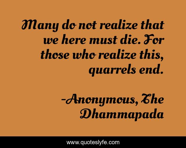 Many do not realize that we here must die. For those who realize this, quarrels end.