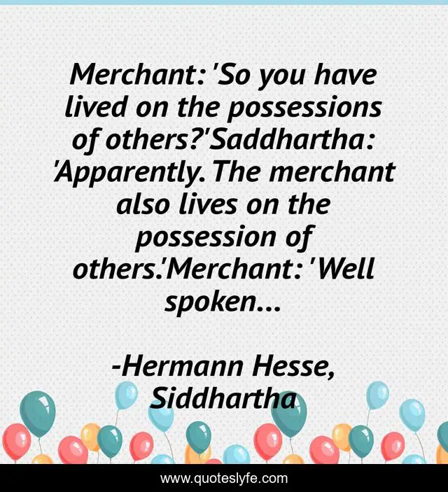 Merchant: 'So you have lived on the possessions of others?'Saddhartha: 'Apparently. The merchant also lives on the possession of others.'Merchant: 'Well spoken...