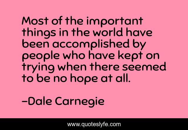 Most of the important things in the world have been accomplished by people who have kept on trying when there seemed to be no hope at all.
