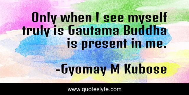 Only when I see myself truly is Gautama Buddha is present in me.