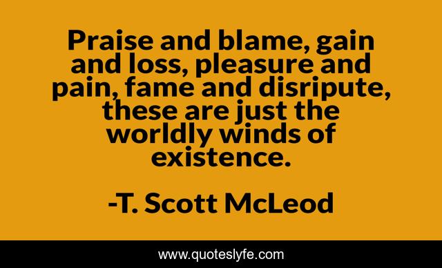 Praise and blame, gain and loss, pleasure and pain, fame and disripute, these are just the worldly winds of existence.