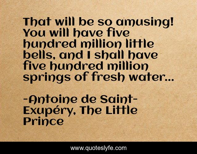 That will be so amusing! You will have five hundred million little bells, and I shall have five hundred million springs of fresh water...